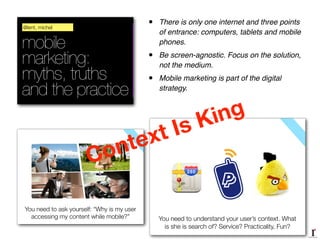 mobile
marketing:
myths, truths
and the practice
@lent, michel
You need to understand your user’s context. What
is she is search of? Service? Practicality, Fun?
You need to ask yourself: “Why is my user
accessing my content while mobile?”
Context Is King
• There is only one internet and three points
of entrance: computers, tablets and mobile
phones.!
• Be screen-agnostic. Focus on the solution,
not the medium.!
• Mobile marketing is part of the digital
strategy.
 