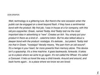 Well, technology is a glittering lure. But there's the rare occasion when the
public can be engaged on a level beyond ﬂash, if they have a sentimental
bond with the product. My ﬁrst job, I was in-house at a fur company, with this
old pro copywriter. Greek, named Teddy. And Teddy told me the most
important idea in advertising is "new". Creates an itch. You simply put your
product in there as a kind of... calamine lotion. But he also talked about a
deeper bond with the product: nostalgia. It's delicate... but potent. Teddy told
me that in Greek, "nostalgia" literally means, "the pain from an old wound".
It's a twinge in your heart, far more powerful than memory alone. This device
isn't a spaceship. It's a time machine. It goes backwards, forwards. It takes
us to a place where we ache to go again. It's not called the Wheel. It's called
a Carousel. It lets us travel the way a child travels. Around and around, and
back home again... to a place where we know we are loved.
DON DRAPER:
 
