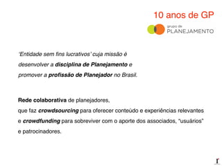 10 anos de GP
‘Entidade sem ﬁns lucrativos’ cuja missão é
desenvolver a disciplina de Planejamento e
promover a proﬁssão de Planejador no Brasil.
Rede colaborativa de planejadores,!
que faz crowdsourcing para oferecer conteúdo e experiências relevantes!
e crowdfunding para sobreviver com o aporte dos associados, “usuários”
e patrocinadores.
 