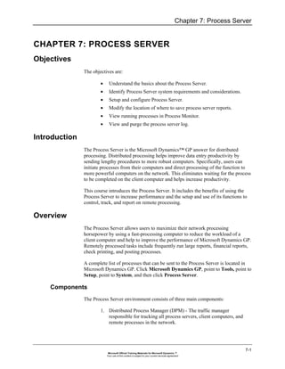Chapter 7: Process Server


CHAPTER 7: PROCESS SERVER
Objectives
               The objectives are:

                       •     Understand the basics about the Process Server.
                       •     Identify Process Server system requirements and considerations.
                       •     Setup and configure Process Server.
                       •     Modify the location of where to save process server reports.
                       •     View running processes in Process Monitor.
                       •     View and purge the process server log.

Introduction
               The Process Server is the Microsoft Dynamics™ GP answer for distributed
               processing. Distributed processing helps improve data entry productivity by
               sending lengthy procedures to more robust computers. Specifically, users can
               initiate processes from their computers and direct processing of the function to
               more powerful computers on the network. This eliminates waiting for the process
               to be completed on the client computer and helps increase productivity.

               This course introduces the Process Server. It includes the benefits of using the
               Process Server to increase performance and the setup and use of its functions to
               control, track, and report on remote processing.

Overview
               The Process Server allows users to maximize their network processing
               horsepower by using a fast-processing computer to reduce the workload of a
               client computer and help to improve the performance of Microsoft Dynamics GP.
               Remotely processed tasks include frequently run large reports, financial reports,
               check printing, and posting processes.

               A complete list of processes that can be sent to the Process Server is located in
               Microsoft Dynamics GP. Click Microsoft Dynamics GP, point to Tools, point to
               Setup, point to System, and then click Process Server.

    Components
               The Process Server environment consists of three main components:

                       1. Distributed Process Manager (DPM) - The traffic manager
                          responsible for tracking all process servers, client computers, and
                          remote processes in the network.




                                                                                                                    7-1
                            Microsoft Official Training Materials for Microsoft Dynamics ™
                           Your use of this content is subject to your current services agreement
 