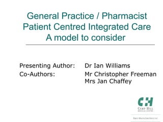 Presenting Author: Dr Ian Williams
Co-Authors: Mr Christopher Freeman
Mrs Jan Chaffey
General Practice / Pharmacist
Patient Centred Integrated Care
A model to consider
 