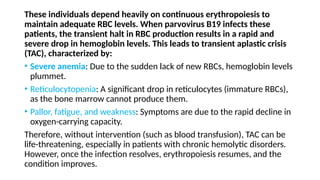 These individuals depend heavily on continuous erythropoiesis to
maintain adequate RBC levels. When parvovirus B19 infects these
patients, the transient halt in RBC production results in a rapid and
severe drop in hemoglobin levels. This leads to transient aplastic crisis
(TAC), characterized by:
• Severe anemia: Due to the sudden lack of new RBCs, hemoglobin levels
plummet.
• Reticulocytopenia: A significant drop in reticulocytes (immature RBCs),
as the bone marrow cannot produce them.
• Pallor, fatigue, and weakness: Symptoms are due to the rapid decline in
oxygen-carrying capacity.
Therefore, without intervention (such as blood transfusion), TAC can be
life-threatening, especially in patients with chronic hemolytic disorders.
However, once the infection resolves, erythropoiesis resumes, and the
condition improves.
 