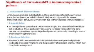 Significance of Parvovirusnb19 in immunocompromised
patients
1. Increased Risk of Severe Illness:
.Immunocompromised individuals (e.g., those undergoing chemotherapy, organ
transplant recipients, or individuals with HIV) are at a higher risk for severe
manifestations of parvovirus B19 infection due to their impaired immune response.
• 2. Aplastic Crisis:
• In these patients, parvovirus B19 can lead to a rapid and severe drop in red blood
cell production. This is particularly concerning for those with underlying bone
marrow suppression or hematological malignancies, potentially resulting in severe
anemia requiring transfusion.
• 3. Persistent Infection:
• Parvovirus B19 can cause chronic infection in immunocompromised patients,
leading to prolonged symptoms and the possibility of recurrent anemia, which may
complicate management.
 