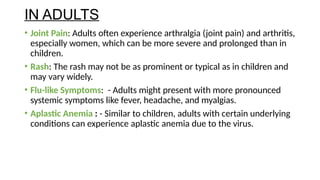 IN ADULTS
• Joint Pain: Adults often experience arthralgia (joint pain) and arthritis,
especially women, which can be more severe and prolonged than in
children.
• Rash: The rash may not be as prominent or typical as in children and
may vary widely.
• Flu-like Symptoms: - Adults might present with more pronounced
systemic symptoms like fever, headache, and myalgias.
• Aplastic Anemia : - Similar to children, adults with certain underlying
conditions can experience aplastic anemia due to the virus.
 