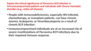 Explain the clinical significance of Parvovirus B19 infection in
immunocompromised patients and individuals with chronic hemolytic
disorders (e.g., sickle cell disease).
• People with immunodeficiencies, especially HIV-infected,
chemotherapy, or transplant patients, can have chronic
anemia, leukopenia, or thrombocytopenia as a result of
chronic B19 infection.
• Immunocompromised individuals are at an increased risk of
severe manifestations of Parvovirus B19 infections due to
their impaired immune response.
 
