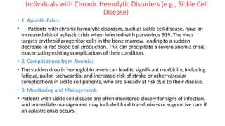 Individuals with Chronic Hemolytic Disorders (e.g., Sickle Cell
Disease)
• 1. Aplastic Crisis:
• - Patients with chronic hemolytic disorders, such as sickle cell disease, have an
increased risk of aplastic crisis when infected with parvovirus B19. The virus
targets erythroid progenitor cells in the bone marrow, leading to a sudden
decrease in red blood cell production. This can precipitate a severe anemia crisis,
exacerbating existing complications of their condition.
• 2. Complications from Anemia:
• The sudden drop in hemoglobin levels can lead to significant morbidity, including
fatigue, pallor, tachycardia, and increased risk of stroke or other vascular
complications in sickle cell patients, who are already at risk due to their disease.
• 3. Monitoring and Management:
• Patients with sickle cell disease are often monitored closely for signs of infection,
and immediate management may include blood transfusions or supportive care if
an aplastic crisis occurs.
 