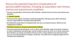 Discuss the potential long term complications of
parvovirusB19 infection, including its association with chronic
anemia and autoimmune conditions
• Two key complications of Parvovirus B19 infection include chronic anemia and autoimmune
disorders.
• 1. Chronic Anemia
• Parvovirus B19 targets and infects erythroid progenitor cells (precursor cells in the bone
marrow responsible for red blood cell production).
• By halting the production of red blood cells, the virus can lead to anemia. Which can be
categorized as follows:
• Persistent Anemia in Immunocompromised Patients
• Immunocompromised individuals, such as those with HIV/AIDS, organ transplant recipients,
or those undergoing chemotherapy, may be unable to clear the virus. As a result, parvovirus
B19 infection can persist and lead to chronic anemia. These patients may experience long-
term or recurring symptoms of fatigue, weakness, and pallor due to ongoing suppression of
red blood cell production.
 