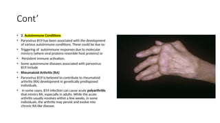 Cont’
• 2. Autoimmune Conditions
• Parvovirus B19 has been associated with the development
of various autoimmune conditions. These could be due to:
• Triggering of autoimmune responses due to molecular
mimicry (where viral proteins resemble host proteins) or
• Persistent immune activation.
• Some autoimmune diseases associated with parvovirus
B19 include
• Rheumatoid Arthritis (RA)
• Parvovirus B19 is believed to contribute to rheumatoid
arthritis (RA) development in genetically predisposed
individuals.
• In some cases, B19 infection can cause acute polyarthritis
that mimics RA, especially in adults. While the acute
arthritis usually resolves within a few weeks, in some
individuals, the arthritis may persist and evolve into
chronic RA-like disease.
 