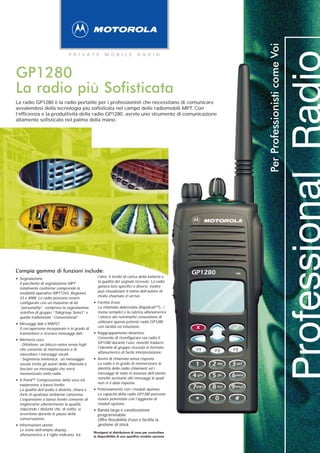 Per Professionisti come Voi
                                P R I VAT E           M O B I L E            R A D I O



GP1280
La radio più Sofisticata
La radio GP1280 è la radio portatile per i professionisti che necessitano di comunicare
avvalendosi della tecnologia più sofisticata nel campo delle radiomobili MPT. Con
l’efficienza e la produttività della radio GP1280, avrete uno strumento di comunicazione
altamente sofisticato nel palmo della mano.




L’ampia gamma di funzioni include:                                                                  GP1280   mic
                                                 l’atro, il livello di carica della batteria e
• Segnalazione                                   la qualità del segnale ricevuto. La radio
  Il pacchetto di segnalazione MPT
                                                 genera toni specifici e diversi, inoltre
  totalmente conforme comprende le
                                                 può visualizzare il nome dell’autore di
  modalità operative MPT1343, Regionet
                                                 molte chiamate in arrivo.
  43 e ANN. Le radio possono essere
  configurate con un massimo di 60             • Facilità d’uso
  ”personality”, compresa la segnalazione        La chiamata abbreviata (Rapidcall™)-, i
  selettiva di gruppo “Talkgroup Select” e       menu semplici e la rubrica alfanumerica
  quella tradizionale ”Conventional”.            / elenco dei nominativi consentono di
                                                 utilizzare questa potente radio GP1280
• Messaggi dati e MAP27                          con facilità ed intuizione.
  Il cercapersone incorporato è in grado di
  trasmettere o ricevere messaggi dati.        • Raggruppamento dinamico
                                                 Consente di riconfigurare via radio il
• Memoria voce                                   GP1280 durante l’uso, nonché tradurre
  - Dittafono: un blocco notes senza fogli
                                                 l’identità di gruppo ricevuta in formato
  che consente di memorizzare e di
                                                 alfanumerico di facile interpretazione.
  riascoltare i messaggi vocali.
  - Segreteria telefonica: un messaggio        • Avvisi di chiamata senza risposta
  vocale invita gli autori della chiamata a      La radio è in grado di memorizzare le
  lasciare un messaggio che verrà                identità delle radio chiamanti ed i
  memorizzato nella radio.                       messaggi di stato in assenza dell’utente,
                                                 nonché avvisarlo dei messaggi ai quali
• X-Pand™ Compressione della voce ed             non si è data risposta.
  espansione a basso livello
  La qualità dell’audio è distinta, chiara e   • Potenziamento con i moduli opzione
  forte in qualsiasi ambiente rumoroso.          Le capacità della radio GP1280 possono
  L’espansione a basso livello consente di       essere potenziate con l’aggiunta di
  migliorarne ulteriormente la qualità,          moduli opzione.
  riducendo i disturbi che, di solito, si
  avvertono durante le pause della
                                               • Banda larga e canalizzazione
                                                 programmabile
  conversazione.                                 Offre flessibilità d’uso e facilita la
• Informazioni utente                            gestione di stock.
  Le icone dell’ampio display
                                               Rivolgersi al distributore di zona per controllare
  alfanumerico a 4 righe indicano, tra         la disponibilità di uno specifico modulo opzione.
 