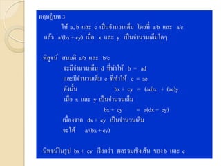 ทฤษฎีบท 3
ให้ a, b และ c เป็นจานวนเต็ม โดยที่ a/b และ a/c
แล้ว a/(bx + cy) เมื่อ x และ y เป็นจานวนเต็มใดๆ
พิสูจน์ สมมติ a/b และ b/c
จะมีจานวนเต็ม d ที่ทาให้ b = ad
และมีจานวนเต็ม e ที่ทาให้ c = ae
ดังนั้น bx + cy = (ad)x + (ae)y
เมื่อ x และ y เป็นจานวนเต็ม
bx + cy = a(dx + ey)
เนื่องจาก dx + ey เป็นจานวนเต็ม
จะได้ a/(bx + cy)
นิพจน์ในรูป bx + cy เรียกว่า ผลรวมเชิงเส้น ของ b และ c
 