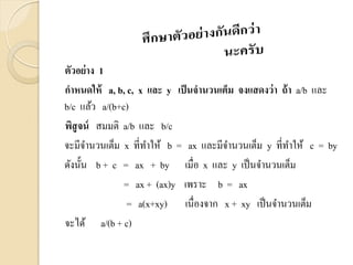 ตัวอย่าง 1
กาหนดให้ a, b, c, x และ y เป็นจานวนเต็ม จงแสดงว่า ถ้า a/b และ
b/c แล้ว a/(b+c)
พิสูจน์ สมมติ a/b และ b/c
จะมีจานวนเต็ม x ที่ทาให้ b = ax และมีจานวนเต็ม y ที่ทาให้ c = by
ดังนั้น b + c = ax + by เมื่อ x และ y เป็นจานวนเต็ม
= ax + (ax)y เพราะ b = ax
= a(x+xy) เนื่องจาก x + xy เป็นจานวนเต็ม
จะได้ a/(b + c)
 