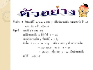 ตัวอย่าง 2 กาหนดให้ a, b, c, x และ y เป็นจานวนเต็ม จงแสดงว่า ถ้า a/b
และ b/c แล้ว a/(b - c)
พิสูจน์ สมมติ a/b และ b/c
จะมีจานวนเต็ม x ที่ทาให้ b = ax
และมีจานวนเต็ม y ที่ทาให้ c = by
ดังนั้น b - c = ax - by เมื่อ x และ y เป็นจานวนเต็ม
= ax - (ax)y เพราะ b = ax
= a(x-xy) เนื่องจาก x - xy เป็นจานวนเต็ม
จะได้ a/(b - c)
 