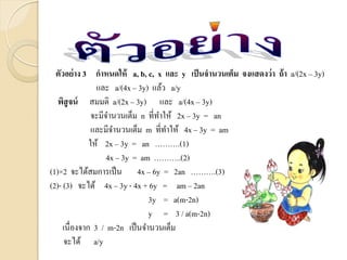 ตัวอย่าง 3 กาหนดให้ a, b, c, x และ y เป็นจานวนเต็ม จงแสดงว่า ถ้า a/(2x – 3y)
และ a/(4x – 3y) แล้ว a/y
พิสูจน์ สมมติ a/(2x – 3y) และ a/(4x – 3y)
จะมีจานวนเต็ม n ที่ทาให้ 2x – 3y = an
และมีจานวนเต็ม m ที่ทาให้ 4x – 3y = am
ให้ 2x – 3y = an ……….(1)
4x – 3y = am ………..(2)
(1)×2 จะได้สมการเป็น 4x – 6y = 2an ……….(3)
(2)- (3) จะได้ 4x – 3y - 4x + 6y = am – 2an
3y = a(m-2n)
y = 3 / a(m-2n)
เนื่องจาก 3 / m-2n เป็นจานวนเต็ม
จะได้ a/y
 