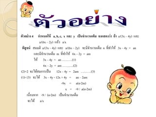 ตัวอย่าง 4 กาหนดให้ a, b, c, x และ y เป็นจานวนเต็ม จงแสดงว่า ถ้า a/(3x – 4y) และ
a/(6x – 2y) แล้ว a/x
พิสูจน์ สมมติ a/(3x – 4y) และ a/(6x – 2y) จะมีจานวนเต็ม n ที่ทาให้ 3x – 4y = an
และมีจานวนเต็ม m ที่ทาให้ 6x – 2y = am
ให้ 3x – 4y = an ……….(1)
6x – 2y = am ………..(2)
(2)×2 จะได้สมการเป็น 12x – 4y = 2am ……….(3)
(1)- (3) จะได้ 3x – 4y - 12x + 4y = an – 2am
-9x = a(n-2m)
x = -9 / a(n-2m)
เนื่องจาก -9 / (n-2m) เป็นจานวนเต็ม
จะได้ a/x
 