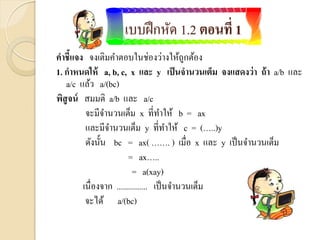 แบบฝึกหัด 1.2 ตอนที่ 1
คาชี้แจง จงเติมคาตอบในช่องว่างให้ถูกต้อง
1. กาหนดให้ a, b, c, x และ y เป็นจานวนเต็ม จงแสดงว่า ถ้า a/b และ
a/c แล้ว a/(bc)
พิสูจน์ สมมติ a/b และ a/c
จะมีจานวนเต็ม x ที่ทาให้ b = ax
และมีจานวนเต็ม y ที่ทาให้ c = (…..)y
ดังนั้น bc = ax( ……. ) เมื่อ x และ y เป็นจานวนเต็ม
= ax…..
= a(xay)
เนื่องจาก ............... เป็นจานวนเต็ม
จะได้ a/(bc)
 
