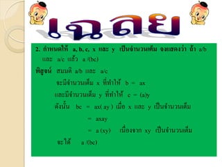 2. กาหนดให้ a, b, c, x และ y เป็นจานวนเต็ม จงแสดงว่า ถ้า a/b
และ a/c แล้ว a /(bc)
พิสูจน์ สมมติ a/b และ a/c
จะมีจานวนเต็ม x ที่ทาให้ b = ax
และมีจานวนเต็ม y ที่ทาให้ c = (a)y
ดังนั้น bc = ax( ay ) เมื่อ x และ y เป็นจานวนเต็ม
= axay
= a (xy) เนื่องจาก xy เป็นจานวนเต็ม
จะได้ a /(bc)
 