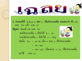 3. กาหนดให้ a, b, c, x และ y เป็นจานวนเต็ม จงแสดงว่า ถ้า a/b
และ b/c แล้ว a/(b - c)
พิสูจน์ สมมติ a/b และ b/c
จะมีจานวนเต็ม x ที่ทาให้ b = ax
และมีจานวนเต็ม y ที่ทาให้ c = (b)y
ดังนั้น b-c = ax- by เมื่อ x และ y เป็นจานวนเต็ม
= ax - axy
= a(x - xy) เนื่องจาก x - xy เป็นจานวนเต็ม
จะได้ a/(b - c)
 