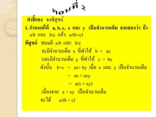 คาชี้แจง จงพิสูจน์
1. กาหนดให้ a, b, c, x และ y เป็นจานวนเต็ม จงแสดงว่า ถ้า
a/b และ b/c แล้ว a/(b+c)
พิสูจน์ สมมติ a/b และ b/c
จะมีจานวนเต็ม x ที่ทาให้ b = ax
และมีจานวนเต็ม y ที่ทาให้ c = by
ดังนั้น b+c = ax+ by เมื่อ x และ y เป็นจานวนเต็ม
= ax + axy
= a(x + xy)
เนื่องจาก x + xy เป็นจานวนเต็ม
จะได้ a/(b + c)
 