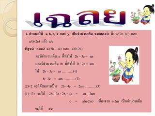 2. กาหนดให้ a, b, c, x และ y เป็นจานวนเต็ม จงแสดงว่า ถ้า a/(2b-3c ) และ
a/(b-2c) แล้ว a/c
พิสูจน์ สมมติ a/(2b – 3c) และ a/(b-2c)
จะมีจานวนเต็ม n ที่ทาให้ 2b – 3c = an
และมีจานวนเต็ม m ที่ทาให้ b - 2c = am
ให้ 2b – 3c = an ……….(1)
b - 2c = am ………..(2)
(2)×2 จะได้สมการเป็น 2b - 4c = 2am ……….(3)
(1)- (3) จะได้ 2b – 3c - 2b + 4c = an – 2am
c = a(n-2m) เนื่องจาก n-2m เป็นจานวนเต็ม
จะได้ a/c
 