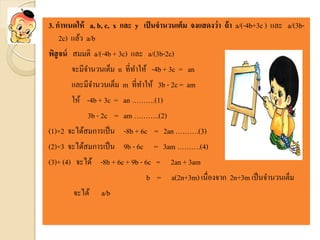 3. กาหนดให้ a, b, c, x และ y เป็นจานวนเต็ม จงแสดงว่า ถ้า a/(-4b+3c ) และ a/(3b-
2c) แล้ว a/b
พิสูจน์ สมมติ a/(-4b + 3c) และ a/(3b-2c)
จะมีจานวนเต็ม n ที่ทาให้ -4b + 3c = an
และมีจานวนเต็ม m ที่ทาให้ 3b - 2c = am
ให้ -4b + 3c = an ……….(1)
3b - 2c = am ………..(2)
(1)×2 จะได้สมการเป็น -8b + 6c = 2an ……….(3)
(2)×3 จะได้สมการเป็น 9b - 6c = 3am ……….(4)
(3)+ (4) จะได้ -8b + 6c + 9b - 6c = 2an + 3am
b = a(2n+3m) เนื่องจาก 2n+3m เป็นจานวนเต็ม
จะได้ a/b
 