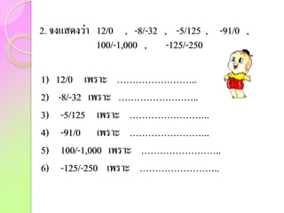 2. จงแสดงว่า 12/0 , -8/-32 , -5/125 , -91/0 ,
100/-1,000 , -125/-250
1) 12/0 เพราะ ……………………..
2) -8/-32 เพราะ ……………………..
3) -5/125 เพราะ ……………………..
4) -91/0 เพราะ ……………………..
5) 100/-1,000 เพราะ ……………………..
6) -125/-250 เพราะ ……………………..
 