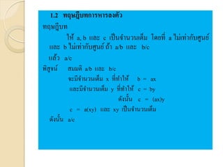 1.2 ทฤษฎีบทการหารลงตัว
ทฤษฎีบท
ให้ a, b และ c เป็นจานวนเต็ม โดยที่ a ไม่เท่ากับศูนย์
และ b ไม่เท่ากับศูนย์ถ้า a/b และ b/c
แล้ว a/c
พิสูจน์ สมมติ a/b และ b/c
จะมีจานวนเต็ม x ที่ทาให้ b = ax
และมีจานวนเต็ม y ที่ทาให้ c = by
ดังนั้น c = (ax)y
c = a(xy) และ xy เป็นจานวนเต็ม
ดังนั้น a/c
 