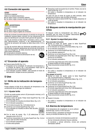 4.6 Conexión del aparato
AVISO
¡Conexión indebida!
Daño en el sistema electrónico.
u No utilice ningún convertidor aislante.
u No utilice ningún conector de bajo consumo.
ADVERTENCIA
¡Conexión indebida!
Incendio.
u No utilice ningún cable prolongador.
u No utilice ninguna regleta de contactos.
El tipo de corriente (corriente alterna) y la tensión en el lugar de
instalación siempre deben coincidir con las indicaciones de la
placa de identificación (consulte Visión general del aparato).
La caja de enchufe se debe haber conectado a tierra y prote-
gido eléctricamente conforme a las especificaciones. La
corriente de activación del fusible se debe situar entre 10 A y
16 A.
La caja de enchufe debe ser fácilmente accesible para poder
desconectar el aparato rápidamente de la toma de corriente en
caso de emergencia. Se debe encontrar fuera del área de la
parte trasera del aparato.
u Compruebe la conexión eléctrica.
u Introduzca el enchufe de alimentación de red.
4.7 Encender el aparato
u Pulse la tecla On/Off Fig. 3 (1).
w El aparato se ha conectado. El indicador de temperatura y
el símbolo de alarma Fig. 3 (6) parpadean hasta que la
temperatura sea lo suficientemente baja.
w Si el indicador muestra “DEMO”, está activado el modo de
demostración. Diríjase al servicio postventa.
5 Uso
5.1 Brillo de la indicación de tempera-
tura
Puede adaptar el brillo de la indicación de temperatura a las
condiciones de luz del lugar de instalación.
5.1.1 Ajustar brillo
El brillo se puede ajustar entre h 0 (iluminación mínima) y h 5
(iluminación máxima).
u Activar modo de ajuste: Pulsar tecla SuperFrost Fig. 3 (4)
durante 5 seg. aprox.
w En el indicador se visualiza el símbolo Menú Fig. 3 (7).
w En el indicador parpadea c .
u Con la tecla de ajuste Fig. 3 (2) seleccionar h.
u Confirmar con la tecla SuperFrost Fig. 3 (4).
w En el indicador se visualiza el último valor de brillo
introducido.
u Con la tecla de ajuste, Fig. 3 (2) seleccionar el valor
deseado entre h 0 y h 5.
u Confirmar brevemente con la tecla SuperFrost Fig. 3 (4) el
nuevo valor de brillo introducido.
w En el indicador parpadea h .
w El brillo está ajustado.
u Desactivar modo de ajuste tras el cambio: Pulsar una vez la
tecla On/Off Fig. 3 (1).
w Se vuelve a visualizar la temperatura en el indicador de
temperatura.
En caso de que el modo de ajuste ya esté activado, debe
mantenerse el anterior valor de brillo introducido:
u Pulsar dos veces la tecla On/Off Fig. 3 (1)para desactivar el
modo de ajuste.
w Se vuelve a visualizar la temperatura en el indicador de
temperatura.
5.2 Bloqueo contra la manipulación por
niños
El bloqueo contra la manipulación por niños le
garantiza que los niños no pueden desconectar
accidentalmente el aparato al jugar.
5.2.1 Ajustar la seguridad para niños
Para encender la función:
u Activar el modo de ajuste: pulse la tecla SuperFrost
Fig. 3 (4) durante aprox. 5 segundos.
w En el indicador se visualiza el símbolo Menú Fig. 3 (7).
w En el indicador parpadea c .
u Confirmar con la tecla SuperFrost Fig. 3 (4).
w En el indicador aparece c1.
u Confirmar con la tecla SuperFrost Fig. 3 (4).
w El símbolo de seguridad para niños Fig. 3 (8) se
ilumina en el indicador.
w En el indicador parpadea c .
w La función seguridad para niños está encendida.
Si desea finalizar el modo de ajuste:
u Pulse brevemente la tecla On/Off Fig. 3 (1).
-o-
u Espere 5 minutos.
w Se vuelve a visualizar la temperatura en el indicador de
temperatura.
Para apagar la función:
u Activar el modo de ajuste: pulse la tecla SuperFrost
Fig. 3 (4) durante aprox. 5 segundos.
w En el indicador se visualiza el símbolo Menú Fig. 3 (7).
w En el indicador parpadea c .
u Confirmar con la tecla SuperFrost Fig. 3 (4).
w En el indicador aparece c0.
u Confirmar con la tecla SuperFrost Fig. 3 (4).
w El símbolo seguridad para niños Fig. 3 (8) desaparece.
w En el indicador parpadea c .
w La función seguridad para niños está apagada.
Si desea finalizar el modo de ajuste:
u Pulse brevemente la tecla On/Off Fig. 3 (1).
-o-
u Espere 5 minutos.
w Se vuelve a visualizar la temperatura en el indicador de
temperatura.
5.3 Alarma de temperatura
Si la temperatura de congelación no es lo suficien-
temente baja, suena un tono de aviso.
Al mismo tiempo, parpadean el indicador de tempe-
ratura y el símbolo de alarma Fig. 3 (6).
La causa de un exceso de temperatura puede ser:
- Se han introducido alimentos frescos calientes
- Al reordenar y extraer alimentos, circula aire ambiente
demasiado caliente
Uso
* según modelo y dotación 7
 