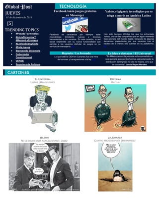 Facebook lanza juegos gratuitos
en Messenger
Facebook se caracteriza por siempre estar
innovándose brindando nuevas y diversas
herramientas a los usuarios. En esta ocasión, la red
social sorprendió con su nueva funcionalidad que
permite a los usuarios disfrutar de juegos en su
servicio de mensajería. (+)
Yahoo, el gigante tecnológico que se
niega a morir en América Latina
Han sido tiempos difíciles los que ha enfrentado
Yahoo, una de las compañías que en algún momento
fuera pionera del mundo digital. Después de algunas
demandas presentadas por sus usuarios tras el
hackeo de al menos 500 cuentas en su plataforma.
(+)
TRENDING TOPICS
JUEVES
01 de diciembre de 2016
[5]
 #PosadaTVyNovelas
 #IniciaDiciembreY
#MantenLaPromesa
 #LaVidaEsMuyCorta
 #FelizJueves
 Bienvenido Diciembre
 Gobernador
Constitucional
 VERDE
 Reportera de Reforma
EL UNIVERSAL
LISTOS | HELIOFLORES
MILENIO
NO LE DEJAN NADA PARA LLEVARSE | JABAZ
LA JORNADA
CUATRO AÑOS DESPUÉS | HERNÁNDEZ
REFORMA
RICTUS
Rayuela / La Jornada
Lo que halló la CIDH en Cananea fue una mina
de horrores y transgresiones a la ley. (+)
La idea a destacar / El Universal
"En México reducir la pobreza se ha convertido en
una quimera, pues en los hechos está estancada; la
distribución del ingreso no sólo no mejora, sino que
se concentra". Jesús Reyes Heroles
Autor
 