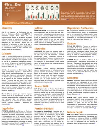 Ejecutivo
COP13. Al inaugurar la Conferencia de las
Naciones Unidas sobre Biodiversidad (COP13), el
presidente Enrique Peña Nieto hizo un
pronunciamiento a favor de la defensa del medio
ambiente, contra el calentamiento global y en
defensa de un desarrollo humano sustentable. Ante
delegados de 140 naciones, advirtió que la
humanidad ha alcanzado un punto en el que o
cambia su forma de vida para detener la pérdida de
la biodiversidad global o ésta cambiará para
siempre la vida del ser humano. (+)
Gabinete
STPS. La Secretaría del Trabajo en conjunto con el
sector empresarial y sindicatos acordaron crear en
2017 programas específicos para mejorar el salario
no sólo de los trabajadores que ganan el mínimo,
sino también del grueso de la población ocupada,
pero no adelantaron si durante el próximo año
habrá una nueva alza. (+)
SEGOB. El secretario de Gobernación, Miguel
Ángel Osorio Chong, dijo que, a pesar de que
habrá recortes presupuestales para 2017, eso no
significa que el gobierno federal bajará la guardia
en el tema de prevención del delito, la seguridad y
en el cuidado de las fronteras migratorias de
México. "Tenemos que ver cómo, con menos
recursos, los temas de seguridad y migración sigan
teniendo los mismos resultados positivos, es decir,
seguir yendo hacia adelante. No podemos justificar
que por menos recursos habremos de bajar la
guardia en la prevención del delito o en cuidar las
fronteras", enfatizó. (+)
SE. EL 35% de arancel que pretende imponer
Donald Trump a las importaciones de autos de
empresas estadounidenses instaladas en México
sólo generaría que las asiáticas ganaran
participación en el mercado de Estados Unidos,
sostuvo Ildefonso Guajardo , secretario de
Economía. (+)
Legislativo
FUERZAS ARMADAS. La Cámara de Diputados
no abordará en este periodo ordinario de sesiones
la iniciativa del Partido Revolucionario Institucional
(PRI) para aprobar una ley de seguridad interior, la
cual busca otorgar a las fuerzas armadas un marco
jurídico para el uso legítimo de la fuerza en
operativos contra amenazas que pongan en peligro
la estabilidad, la seguridad y la paz pública, como el
narcotráfico e incluso la corrupción. (+)
Judicial
DERECHIS DIGITALES. Luego de que la Suprema
Corte determinara que el Cisen tiene que dar a
conocer la cifra estadística sobre cuántas personas
y dispositivos intervino en 2014, como se lo solicitó
la Red en Defensa de los Derechos Digitales, Luis
María Aguilar, criticó al INAI por los criterios
“exagerados” y “fuera de lugar” que después
adopta para que se entregue información que se
solicita a dependencias y organismos federales. (+)
Seguridad
GUERRERO. Los días más violentos para los
guerrerenses han sido en noviembre. En lo que va
del año van 2 mil 68 homicidios. Acapulco,
Chilpancingo, Iguala, Zihuatanejo, Coyuca de
Benítez y San Miguel Totolapan son los municipios
con más alta incidencia. A pesar de los operativos y
sus refuerzos, en esas regiones, Costa Grande,
Centro y Tierra Caliente, los incidentes violentos
incrementaron. (+)
VERACRUZ. Catorce presuntos delincuentes
cayeron abatidos durante un enfrentamiento con
policías estatales, municipales y efectivos de la
Marina en el municipio Jesús Carranza, Veracruz.
El tiroteo ocurrió cerca del puente Suchilapan,
cuando una patrulla de la policía estatal fue
atacada por un grupo armado que estaba
escondido detrás de un montículo, informó el Grupo
de Coordinación Veracruz. (+)
Rumbo 2018
PAN. El gobernador de Puebla, Rafael Moreno,
anunció que impugnará ante el Tribunal Electoral la
resolución del INE que le impide promocionar su
aspiración a una candidatura presidencial en 2018.
Sin detallar fecha, el panista aseveró que
interpondrá este recurso de revisión contra el
acuerdo de la Comisión de Quejas y Denuncias del
INE, la cual también ordenó dejar de difundir un
spot en el que se destaca la apertura de una planta
automotriz. (+)
Partidos Políticos
MOVIMIENTO CIUDADANO. Reunidos por la
comida de aniversario de MC, coincidieron Enrique
Alfaro, Alcalde de Guadalajara; Miguel Ángel
Mancera, Jefe de Gobierno de la CDMX; Dante
Delgado, presidente de MC; Jaime Rodríguez,
Gobernador de NL, y el senador Alejandro Encinas,
entre otros. Convocados por el partido MC,
diversos actores políticos se reunieron con la
consigna de ofrecer una alternativa ciudadana. (+)
Organismos Autónomos
INE. El presidente del Instituto Nacional Electoral
(INE), Lorenzo Córdova, llamó a los encuestadores
y a los centros de opinión pública del país a actuar
con “responsabilidad política para que su trabajo
siga siendo un instrumento de confianza y no un
factor de incertidumbre post electoral”. (+)
Estados
CIUDAD DE MÉXICO. Preocupa a capitalinos
inseguridad, 7 de cada 10 consideran que ha
aumentado en los últimos 12 meses y 6 de cada 10
creen que sus colonias son menos seguras que
hace un año. Además, 70 por ciento desaprueba el
trabajo de MAM en cuanto a seguridad pública y
77% en cuanto al combate al narcotráfico. (+)
OAXACA. Mayra Luis Martínez, lideresa de la
Sección 01 de la Confederación Revolucionaria de
Obreros y Campesinos, fue asesinada ayer en el
municipio de San Sebastián Tutla, cercano a la
capital oaxaqueña. Los hechos se registraron en un
restaurante ubicado sobre la carretera federal 190,
donde testigos señalaron que dos sujetos que
viajaban en una motocicleta dispararon contra la
dirigente sindical priista. (+)
Economía
BANXICO. Aunque el sistema financiero nacional
se encuentra bien capitalizado y con niveles
razonables de liquidez, los principales riesgos que
se presentan para su estabilidad son: un mayor
debilitamiento de la actividad económica nacional;
aumentos abruptos de las tasas de interés internas,
y una mayor depreciación del peso mexicano frente
al dólar estadounidense, consideró el Banco de
México (Banxico). (+)
RONDA UNO. China National Offshore Oil
Corporation (CNOOC) fue la sorpresa de la última
licitación petrolera de la Ronda Uno para aguas
profundas al ganar dos de las 10 áreas
concursadas. Es la primera vez que una empresa
china obtiene contratos de exploración petrolera
desde que se lanzaron las rondas de licitación. (+)
Notas a Seguir
EVALUACIÓN PISA. México se quedó estancado
en los resultados del Programa Internacional para
la Evaluación de Estudiantes (PISA), de la OCDE.
A 15 años de la primera aplicación de la prueba
que mide el desempeño de los alumnos de
educación básica, el País no registra avances. (+)
MARTES
06 de diciembre de 2016
[2]
En el estudio A.R.M.A. de noviembre el líder del PAN,
Ricardo Anaya, fue el ‘presidenciable’ con más notas
positivas. Respecto a octubre, pasó del último al primer
lugar. Andrés Manuel López Obrador fue el que tuvo más
presencia en medios, con un alto porcentaje de notas
positivas. (+)
 