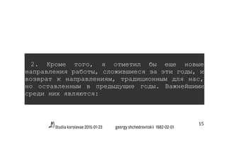 Studia korolevae 2015-01-23 georgy shchedrovitskii 1982-02-01
15	
  
2. Кроме того, я отметил бы еще новые
направления работы, сложившиеся за эти годы, и
возврат к направлениям, традиционным для нас,
но оставленным в предыдущие годы. Важнейшими
среди них являются:
 