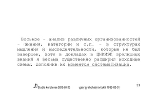 Studia korolevae 2015-01-23 georgy shchedrovitskii 1982-02-01
23	
  
Восьмое – анализ различных организованностей
– знания, категории и т.п. – в структурах
мышления и мыследеятельности, которые не был
завершен, хотя в докладах в ЦНИИЭП зрелищных
знаний я весьма существенно расширил исходные
схемы, дополнив их моментом систематизации.
 
