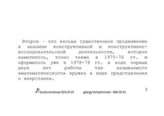 Studia korolevae 2015-01-23 georgy shchedrovitskii 1982-02-01
5	
  
Второе – это весьма существенное продвижение
в анализе конструктивной и конструктивно-
исследовательской деятельности, которое
наметилось, точно также в 1975-76 гг. и
оформилось уже в 1978-78 гг. в ходе первых
двух лет работы так называемого
«математического» кружка в виде представления
о «верстаке».
 