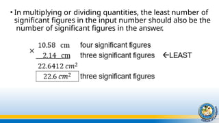 • In multiplying or dividing quantities, the least number of
significant figures in the input number should also be the
number of significant figures in the answer.
 