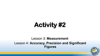 Activity #2
Lesson 3: Measurement
Lesson 4: Accuracy, Precision and Significant
Figures
 
