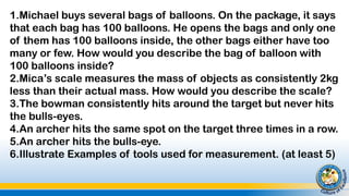 1.Michael buys several bags of balloons. On the package, it says
that each bag has 100 balloons. He opens the bags and only one
of them has 100 balloons inside, the other bags either have too
many or few. How would you describe the bag of balloon with
100 balloons inside?
2.Mica’s scale measures the mass of objects as consistently 2kg
less than their actual mass. How would you describe the scale?
3.The bowman consistently hits around the target but never hits
the bulls-eyes.
4.An archer hits the same spot on the target three times in a row.
5.An archer hits the bulls-eye.
6.Illustrate Examples of tools used for measurement. (at least 5)
 