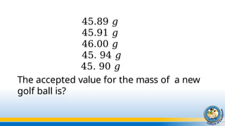 45.89 𝑔
45.91 𝑔
46.00 𝑔
45. 94 𝑔
45. 90 𝑔
The accepted value for the mass of a new
golf ball is?
 