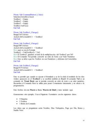 14 
Private Sub CommandButton1_Click() 
Selection.EntireRow.Insert 
TextBox1 = Empty 
TextBox2 = Empty 
TextBox3 = Empty 
TextBox1.SetFocus 
End Sub 
Private Sub TextBox1_Change() 
Range("A9").Select 
ActiveCell.FormulaR1C1 = TextBox1 
End Sub 
Private Sub TextBox2_Change() 
Range("B9").Select 
ActiveCell.FormulaR1C1 = TextBox2 
Rem aquí se crea la Formula 
TextBox3 = Val(TextBox2) * 365 
Rem El Textbox3 guardara el total de la multiplicación del Textbox2 por 365 
Rem El Comando Val permite convertir un valor de Texto a un Valor Numérico 
Rem Esto se debe a que los Textbox no son Numéricos y debemos de Convertirlos 
End Sub 
Private Sub TextBox3_Change() 
Range("C9").Select 
ActiveCell.FormulaR1C1 = TextBox3 
End Sub 
Esto va permitir que cuando se ejecute el formulario y se de la edad el resultado de los días 
vividos aparecerá en el Textbox3 y se escribirá también en Excel. El comando Val es un 
comando de Visual Basic que te permite convertir un valor de texto a un valor numérico. 
Recuerden el Comando Rem se utiliza para poner Comentarios únicamente y no afecta a la 
programación. 
Este Archivo de esta Macro se llama Macros de Edad y viene incluido aquí. 
Generaremos otro ejemplo, Crea el Siguiente Formulario con los siguientes datos: 
 5 Etiquetas 
 5 Textbox 
 1 Botón de Comando 
Los datos que se preguntaran serán Nombre, Días Trabajados, Pago por Día, Bonos y 
Sueldo Neto. 
 