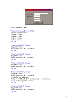 15 
Genera el siguiente código: 
Private Sub CommandButton1_Click() 
Selection.EntireRow.Insert 
TextBox1 = Empty 
TextBox2 = Empty 
TextBox3 = Empty 
TextBox1.SetFocus 
End Sub 
Private Sub TextBox1_Change() 
Range("A9").Select 
ActiveCell.FormulaR1C1 = TextBox1 
End Sub 
Private Sub TextBox2_Change() 
Range("B9").Select 
ActiveCell.FormulaR1C1 = TextBox2 
End Sub 
Private Sub TextBox3_Change() 
Range("C9").Select 
ActiveCell.FormulaR1C1 = TextBox3 
End Sub 
Private Sub TextBox4_Change() 
Range("D9").Select 
ActiveCell.FormulaR1C1 = TextBox4 
Rem aquí se crea la formula 
TextBox5 = Val(TextBox2) * Val(TextBox3) + Val(TextBox4) 
Rem El TextBox5 guardara el total 
End Sub 
Private Sub TextBox5_Change() 
Range("E9").Select 
ActiveCell.FormulaR1C1 = TextBox5 
End Sub 
 
