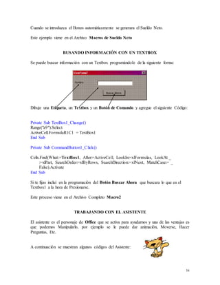 16 
Cuando se introduzca el Bonos automáticamente se generara el Sueldo Neto. 
Este ejemplo viene en el Archivo Macros de Sueldo Neto 
BUSANDO INFORMACIÓN CON UN TEXTBOX 
Se puede buscar información con un Textbox programándolo de la siguiente forma: 
Dibuje una Etiqueta, un Textbox y un Botón de Comando y agregue el siguiente Código: 
Private Sub TextBox1_Change() 
Range("a9").Select 
ActiveCell.FormulaR1C1 = TextBox1 
End Sub 
Private Sub CommandButton1_Click() 
Cells.Find(What:=TextBox1, After:=ActiveCell, LookIn:=xlFormulas, LookAt _ 
:=xlPart, SearchOrder:=xlByRows, SearchDirection:=xlNext, MatchCase:= _ 
False).Activate 
End Sub 
Si te fijas incluí en la programación del Botón Buscar Ahora que buscara lo que en el 
Textbox1 a la hora de Presionarse. 
Este proceso viene en el Archivo Completo Macro2 
TRABAJANDO CON EL ASISTENTE 
El asistente es el personaje de Office que se activa para ayudarnos y una de las ventajas es 
que podemos Manipularlo, por ejemplo se le puede dar animación, Moverse, Hacer 
Preguntas, Etc. 
A continuación se muestran algunos códigos del Asistente: 
 