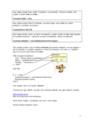 17 
Este código permite hacer visible el ayudante o sea mostrarlo. Si deseas ocultarlo solo 
cambia la opción True por False. 
Assistant.Visible = True 
Este código permite Mover el Asistente a un nuevo lugar, solo cambia los valores 
numéricos y cambiara de posición. 
Assistant.Move 430, 230 
Este código permite activar un efecto de animación, cuando escribas el signo Igual después 
de Assistant.Animation = aparecerá un menú con diferentes efectos de animación 
Assistant.Animation = msoAnimationListensToCompute r 
Este ejemplo permite crear un Nuevo Asistente para poderlo manipular con una pregunta y 
que tu contestes. La variable t guardara el valor de la respuesta, si el valor es -3 significa 
que es Si y por lo tanto borrara el renglón. 
With Assistant.NewBalloon 
.Text = "Deseas Borrar este Registro" 
.Button = msoButtonSetYesNo 
.Heading = "Advertencia" 
t = .Show 
End With 
If t = -3 Then 
Assistant.Animation = msoAnimationEmptyTrash 
Selection.EntireRow.Delete 
End If 
Este ejemplo viene en el archivo Macro2 
Si deseas que siga saliendo esta guía solo escríbeme pidiendo que sigan saliendo ejemplos. 
http://conalep.cjb.net 
http://www.geocities.com/conalepnog 
Hasta Pronto Amigos, recomienda este curso a otros amigos. 
Profesor Ramón Mendoza Ochoa 
