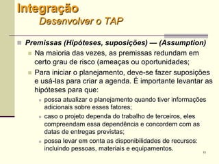 11
 Premissas (Hipóteses, suposições) — (Assumption)
 Na maioria das vezes, as premissas redundam em
certo grau de risco (ameaças ou oportunidades;
 Para iniciar o planejamento, deve-se fazer suposições
e usá-las para criar a agenda. É importante levantar as
hipóteses para que:
 possa atualizar o planejamento quando tiver informações
adicionais sobre esses fatores;
 caso o projeto dependa do trabalho de terceiros, eles
compreendam essa dependência e concordem com as
datas de entregas previstas;
 possa levar em conta as disponibilidades de recursos:
incluindo pessoas, materiais e equipamentos.
Integração
Desenvolver o TAP
 