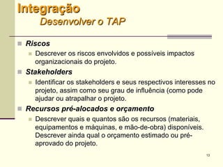 13
 Riscos
 Descrever os riscos envolvidos e possíveis impactos
organizacionais do projeto.
 Stakeholders
 Identificar os stakeholders e seus respectivos interesses no
projeto, assim como seu grau de influência (como pode ajudar
ou atrapalhar o projeto.
 Recursos pré-alocados e orçamento
 Descrever quais e quantos são os recursos (materiais,
equipamentos e máquinas, e mão-de-obra) disponíveis.
Descrever ainda qual o orçamento estimado ou pré-aprovado
do projeto.
Integração
Desenvolver o TAP
 