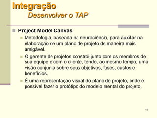 14
Integração
Desenvolver o TAP
 Project Model Canvas
 Metodologia, baseada na neurociência, para auxiliar na
elaboração de um plano de projeto de maneira mais
amigável.
 O gerente de projetos constrói junto com os membros de
sua equipe e com o cliente, tendo, ao mesmo tempo, uma
visão conjunta sobre seus objetivos, fases, custos e
benefícios.
 É uma representação visual do plano de projeto, onde é
possível fazer o protótipo do modelo mental do projeto.
 