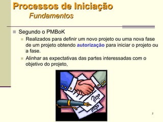 2
Processos de Iniciação
Fundamentos
 Segundo o PMBoK
 Realizados para definir um novo projeto ou uma nova fase
de um projeto obtendo autorização para iniciar o projeto ou
a fase.
 Alinhar as expectativas das partes interessadas com o
objetivo do projeto,
 