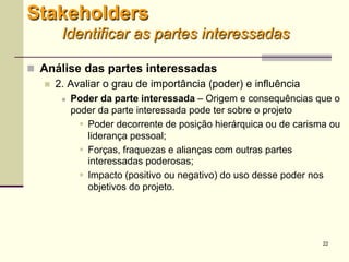 22
 Análise das partes interessadas
 2. Avaliar o grau de importância (poder) e influência
 Poder da parte interessada – Origem e consequências que o
poder da parte interessada pode ter sobre o projeto
 Poder decorrente de posição hierárquica ou de carisma ou
liderança pessoal;
 Forças, fraquezas e alianças com outras partes
interessadas poderosas;
 Impacto (positivo ou negativo) do uso desse poder nos
objetivos do projeto.
Stakeholders
Identificar as partes interessadas
 