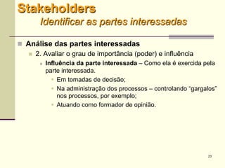 23
 Análise das partes interessadas
 2. Avaliar o grau de importância (poder) e influência
 Influência da parte interessada – Como ela é exercida pela
parte interessada.
 Em tomadas de decisão;
 Na administração dos processos – controlando “gargalos”
nos processos, por exemplo;
 Atuando como formador de opinião.
Stakeholders
Identificar as partes interessadas
 