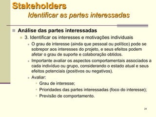 24
 Análise das partes interessadas
 3. Identificar os interesses e motivações individuais
 O grau de interesse (ainda que pessoal ou político) pode se
sobrepor aos interesses do projeto, e seus efeitos podem
afetar o grau de suporte e colaboração obtidos.
 Importante avaliar os aspectos comportamentais associados a
cada indivíduo ou grupo, considerando o estado atual e seus
efeitos potenciais (positivos ou negativos).
 Avaliar:
 Grau de interesse;
 Prioridades das partes interessadas (foco do interesse);
 Previsão de comportamento.
Stakeholders
Identificar as partes interessadas
 