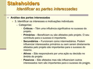 26
 Análise das partes interessadas
 3. Identificar os interesses e motivações individuais
 Categorias:
 Críticos – Têm uma influência significativa no sucesso do
projeto.
 Primários – Beneficiam ou são afetados pelo projeto. O seu
contributo para o sucesso é importante.
 Secundários – Funcionam como intermediários. Podem
influenciar interessados primários ou sem serem diretamente
afetados pelo projeto são importantes para o sucesso do
mesmo.
 Ativos – São responsáveis por uma ação ou decisão no
âmbito do projeto
 Passivos – São afetados mas não influenciam outros
interessados nem são importantes para o sucesso do projeto.
Stakeholders
Identificar as partes interessadas
 