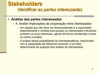 30
 Análise das partes interessadas
 4. Avaliar implicações da cooperação entre interessados
 Um aspeto que não deve ser desconsiderado é a capacidade,
disponibilidade e vontade para grupos ou interessados individuais
juntarem os seus interesses, agindo de forma coordenada a favor
ou contra o projeto.
 A análise dessa possibilidade de interdependência, relacionada
com a capacidade de influenciar terceiros, é um fator
determinante de qualquer boa análise de interessados
Stakeholders
Identificar as partes interessadas
 