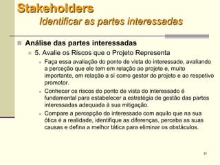 31
 Análise das partes interessadas
 5. Avalie os Riscos que o Projeto Representa
 Faça essa avaliação do ponto de vista do interessado, avaliando
a perceção que ele tem em relação ao projeto e, muito
importante, em relação a sí como gestor do projeto e ao respetivo
promotor.
 Conhecer os riscos do ponto de vista do interessado é
fundamental para estabelecer a estratégia de gestão das partes
interessadas adequada à sua mitigação.
 Compare a percepção do interessado com aquilo que na sua
ótica é a realidade, identifique as diferenças, perceba as suas
causas e defina a melhor tática para eliminar os obstáculos.
Stakeholders
Identificar as partes interessadas
 